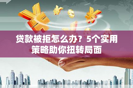 上杭贷款被拒怎么办？5个实用策略助你扭转局面