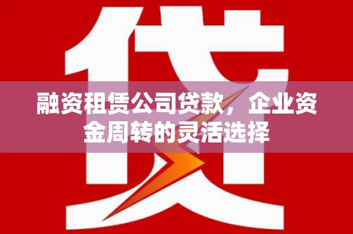 上杭融资租赁公司贷款，企业资金周转的灵活选择
