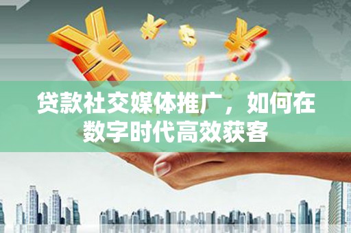 上杭贷款社交媒体推广，如何在数字时代高效获客