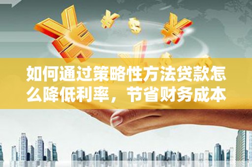 上杭如何通过策略性方法贷款怎么降低利率，节省财务成本