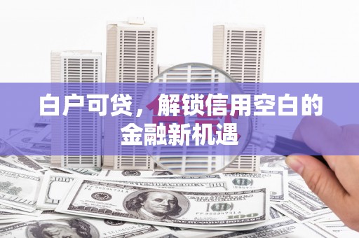 上杭白户可贷，解锁信用空白的金融新机遇