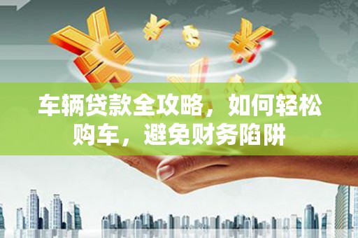 上杭车辆贷款全攻略，如何轻松购车，避免财务陷阱