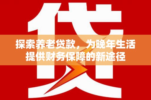 上杭探索养老贷款，为晚年生活提供财务保障的新途径