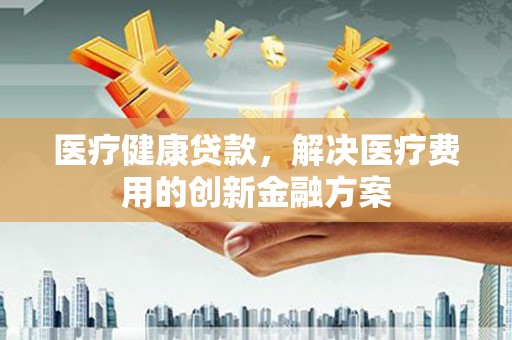 上杭医疗健康贷款，解决医疗费用的创新金融方案