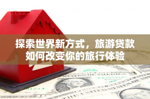 上杭探索世界新方式，旅游贷款如何改变你的旅行体验