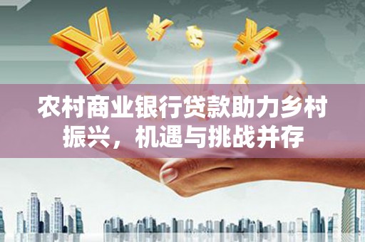 上杭农村商业银行贷款助力乡村振兴，机遇与挑战并存