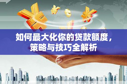 上杭如何最大化你的贷款额度，策略与技巧全解析