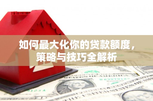 上杭如何最大化你的贷款额度，策略与技巧全解析
